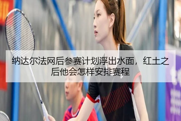 纳达尔法网后参赛计划浮出水面，红土之后他会怎样安排赛程