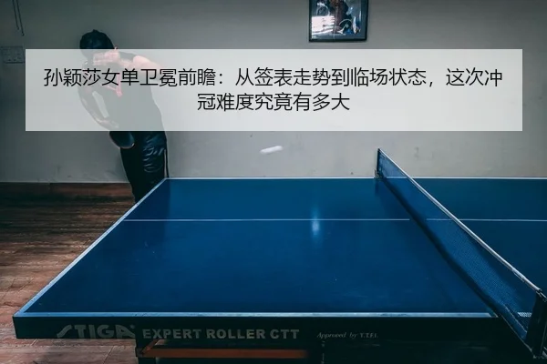 孙颖莎女单卫冕前瞻：从签表走势到临场状态，这次冲冠难度究竟有多大